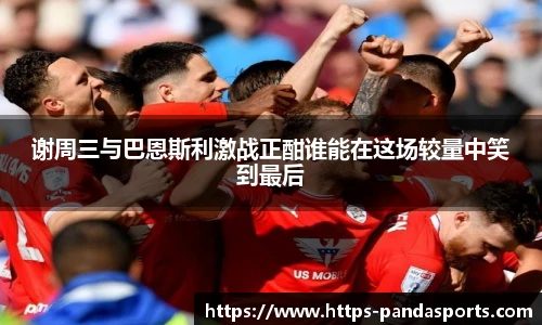 谢周三与巴恩斯利激战正酣谁能在这场较量中笑到最后