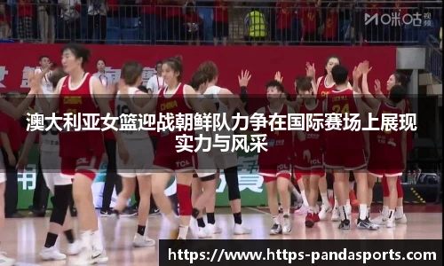 澳大利亚女篮迎战朝鲜队力争在国际赛场上展现实力与风采